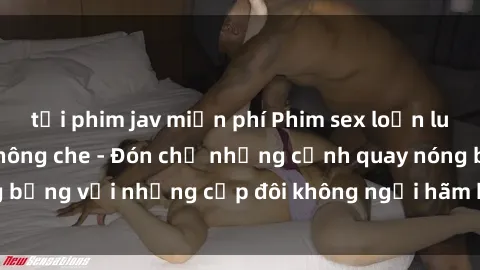 tải phim jav miễn phí Phim sex loạn luân đầy kích thích không che - Đón chờ những cảnh quay nóng bỏng với những cặp đôi không ngại hãm hiếp gia đình trong lòng