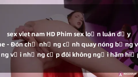 sex viet nam HD Phim sex loạn luân đầy kích thích không che - Đón chờ những cảnh quay nóng bỏng với những cặp đôi không ngại hãm hiếp gia đình trong lòng