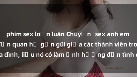phim sex loạn luân Chuyện `sex anh em ruột` - Đề cập đến quan hệ gần gũi giữa các thành viên trong gia đình, liệu nó có làm ảnh hưởng đến tình cảm gia đình hay không?
