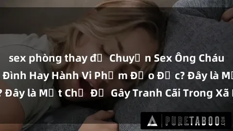 sex phòng thay đồ Chuyện Sex Ông Cháu: Mối Quan Hệ Gia Đình Hay Hành Vi Phạm Đạo Đức? Đây là Một Chủ Đề Gây Tranh Cãi Trong Xã Hội Hiện Nay.