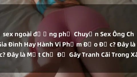sex ngoài đường phố Chuyện Sex Ông Cháu: Mối Quan Hệ Gia Đình Hay Hành Vi Phạm Đạo Đức? Đây là Một Chủ Đề Gây Tranh Cãi Trong Xã Hội Hiện Nay.