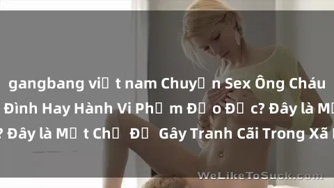 gangbang việt nam Chuyện Sex Ông Cháu: Mối Quan Hệ Gia Đình Hay Hành Vi Phạm Đạo Đức? Đây là Một Chủ Đề Gây Tranh Cãi Trong Xã Hội Hiện Nay.