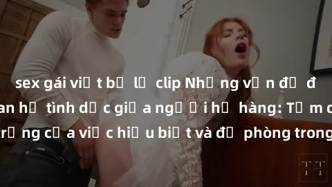 sex gái việt bị lộ clip Những vấn đề đáng quan tâm về quan hệ tình dục giữa người họ hàng: Tầm quan trọng của việc hiểu biết và đề phòng trong việc tiếp xúc trong gia đình.