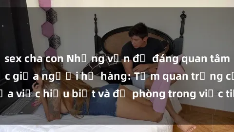 sex cha con Những vấn đề đáng quan tâm về quan hệ tình dục giữa người họ hàng: Tầm quan trọng của việc hiểu biết và đề phòng trong việc tiếp xúc trong gia đình.