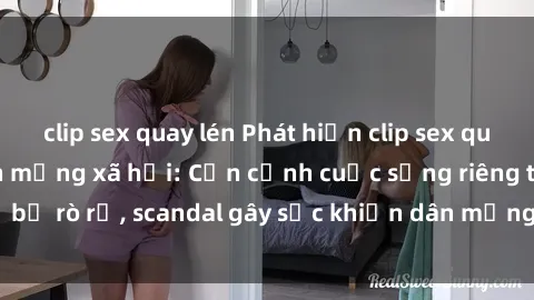 clip sex quay lén Phát hiện clip sex quay lén hot nhất trên mạng xã hội: Cận cảnh cuộc sống riêng tư bị rò rỉ, scandal gây sốc khiến dân mạng không khỏi bàng hoàng