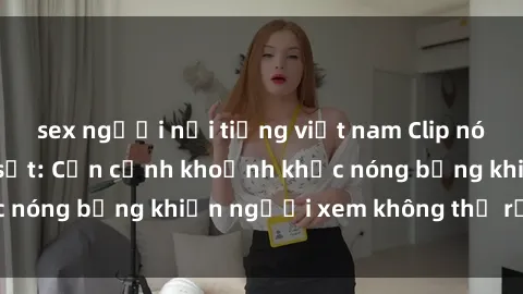 sex người nổi tiếng việt nam Clip nóng phòng tắm gây sốt: Cận cảnh khoảnh khắc nóng bỏng khiến người xem không thể rời mắt