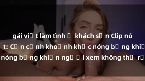 gái việt làm tình ở khách sạn Clip nóng phòng tắm gây sốt: Cận cảnh khoảnh khắc nóng bỏng khiến người xem không thể rời mắt