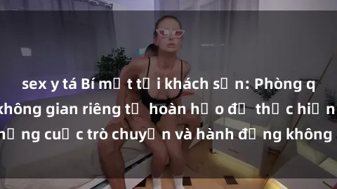 sex y tá Bí mật tại khách sạn: Phòng quay lén khép kín, không gian riêng tư hoàn hảo để thực hiện những cuộc trò chuyện và hành động không bị người khác phát hiện.