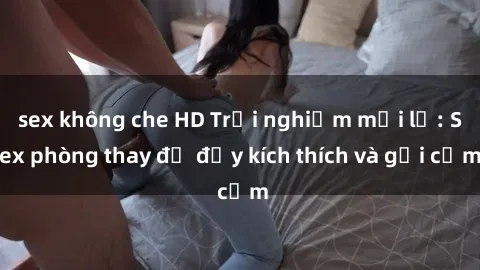 sex không che HD Trải nghiệm mới lạ: Sex phòng thay đồ đầy kích thích và gợi cảm