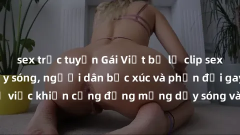 sex trực tuyến Gái Việt bị lộ clip sex khiến dư luận dậy sóng, người dân bức xúc và phản đối gay gắt. Sự việc khiến cộng đồng mạng dậy sóng và yêu cầu xử lý nghiêm ngặt.