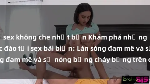 sex không che nhật bản Khám phá những trải nghiệm độc đáo tại sex bãi biển: Làn sóng đam mê và sự nóng bỏng cháy bỏng trên cát trắng