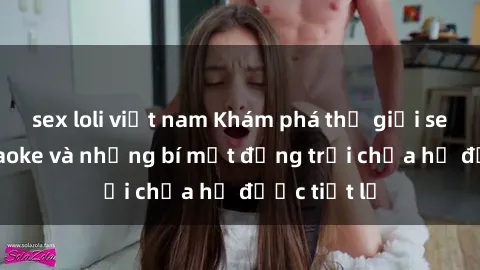sex loli việt nam Khám phá thế giới sex quán karaoke và những bí mật động trời chưa hề được tiết lộ
