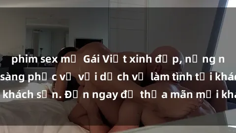 phim sex mỹ Gái Việt xinh đẹp, nồng nàn tình cảm, sẵn sàng phục vụ với dịch vụ làm tình tại khách sạn. Đến ngay để thỏa mãn mọi khao khát của bạn!
