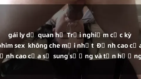 gái ly dị quan hệ Trải nghiệm cực kỳ nóng bỏng trong phim sex  không che mới nhất  Đỉnh cao của sự sung sướng và tận hưởng chân thật