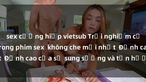 sex cưỡng hiếp vietsub Trải nghiệm cực kỳ nóng bỏng trong phim sex  không che mới nhất  Đỉnh cao của sự sung sướng và tận hưởng chân thật