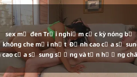 sex mỹ đen Trải nghiệm cực kỳ nóng bỏng trong phim sex  không che mới nhất  Đỉnh cao của sự sung sướng và tận hưởng chân thật