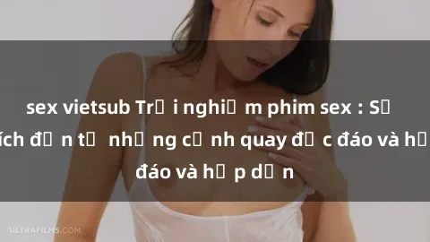 sex vietsub Trải nghiệm phim sex : Sự kích thích đến từ những cảnh quay độc đáo và hấp dẫn