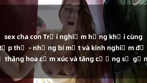 sex cha con Trải nghiệm hứng khởi cùng với việc làm tình tập thể - những bí mật và kinh nghiệm để thăng hoa cảm xúc và tăng cường sự gắn kết trong mối quan hệ