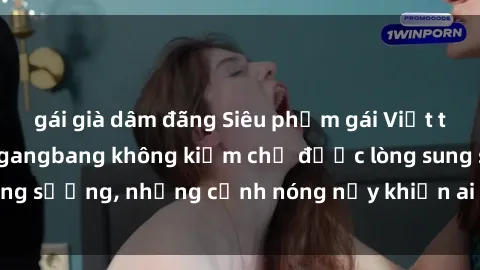 gái già dâm đãng Siêu phẩm gái Việt tham gia trong buổi gangbang không kiềm chế được lòng sung sướng, những cảnh nóng nảy khiến ai cũng phải mãn nhãn