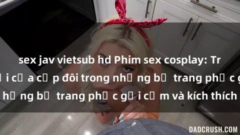 sex jav vietsub hd Phim sex cosplay: Trải nghiệm tuyệt vời của cặp đôi trong những bộ trang phục gợi cảm và kích thích