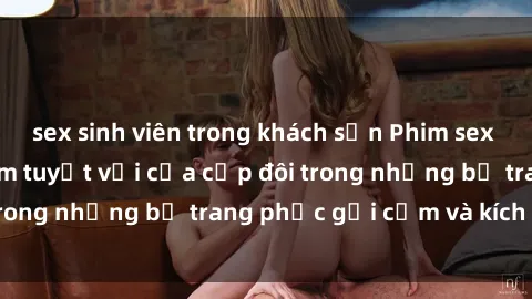 sex sinh viên trong khách sạn Phim sex cosplay: Trải nghiệm tuyệt vời của cặp đôi trong những bộ trang phục gợi cảm và kích thích