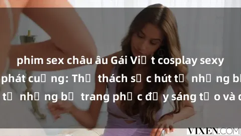 phim sex châu âu Gái Việt cosplay sexy khiến fan hâm mộ phát cuồng: Thử thách sức hút từ những bộ trang phục đầy sáng tạo và quyến rũ!