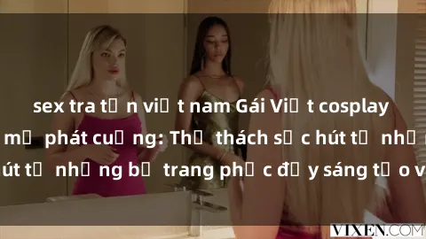 sex tra tấn việt nam Gái Việt cosplay sexy khiến fan hâm mộ phát cuồng: Thử thách sức hút từ những bộ trang phục đầy sáng tạo và quyến rũ!