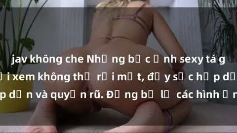 jav không che Những bức ảnh sexy tá gợi cảm khiến người xem không thể rời mắt, đầy sức hấp dẫn và quyến rũ. Đừng bỏ lỡ các hình ảnh nóng bỏng này!