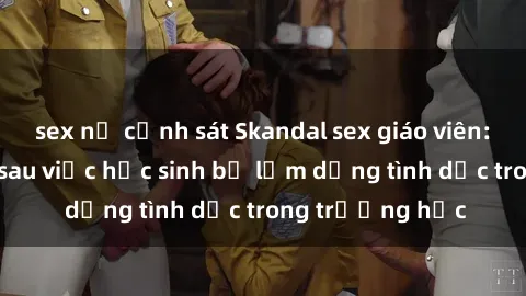 sex nữ cảnh sát Skandal sex giáo viên: Sự thật đằng sau việc học sinh bị lạm dụng tình dục trong trường học