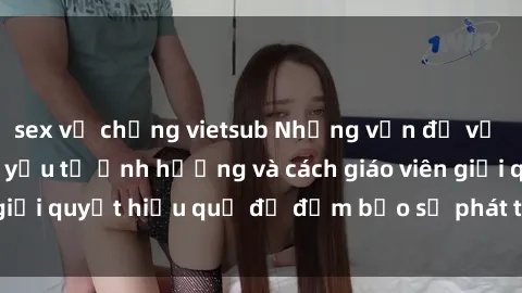 sex vợ chồng vietsub Những vấn đề về sex học sinh: Các yếu tố ảnh hưởng và cách giáo viên giải quyết hiệu quả để đảm bảo sự phát triển toàn diện.