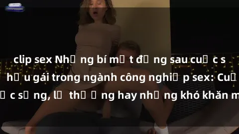 clip sex Những bí mật đằng sau cuộc sống của những nữ hầu gái trong ngành công nghiệp sex: Cuộc sống, lẽ thường hay những khó khăn mà họ phải đối mặt.