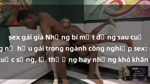sex gái già Những bí mật đằng sau cuộc sống của những nữ hầu gái trong ngành công nghiệp sex: Cuộc sống, lẽ thường hay những khó khăn mà họ phải đối mặt.