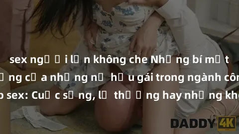 sex người lớn không che Những bí mật đằng sau cuộc sống của những nữ hầu gái trong ngành công nghiệp sex: Cuộc sống, lẽ thường hay những khó khăn mà họ phải đối mặt.