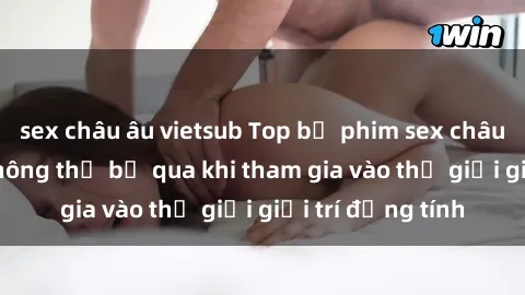 sex châu âu vietsub Top bộ phim sex châu âu nổi tiếng không thể bỏ qua khi tham gia vào thế giới giải trí đồng tính
