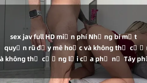 sex jav full HD miễn phí Những bí mật về sex gái Tây: Sự quyến rũ đầy mê hoặc và không thể cưỡng lại của phụ nữ Tây phương
