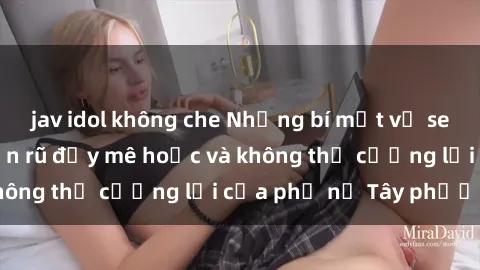 jav idol không che Những bí mật về sex gái Tây: Sự quyến rũ đầy mê hoặc và không thể cưỡng lại của phụ nữ Tây phương