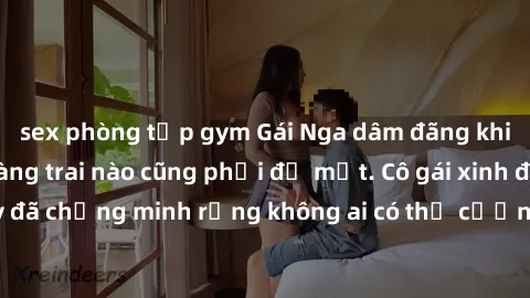 sex phòng tập gym Gái Nga dâm đãng khiến tim bất cứ chàng trai nào cũng phải đỏ mặt. Cô gái xinh đẹp này đã chứng minh rằng không ai có thể cưỡng lại khi cô làm tình đắm say.