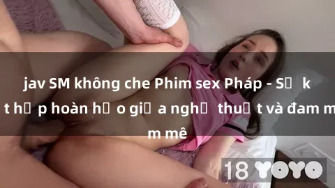 jav SM không che Phim sex Pháp - Sự kết hợp hoàn hảo giữa nghệ thuật và đam mê
