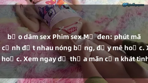 bạo dâm sex Phim sex Mỹ đen: phút mãnh liệt với những cảnh địt nhau nóng bỏng, đầy mê hoặc. Xem ngay để thỏa mãn cơn khát tình dục của bạn!