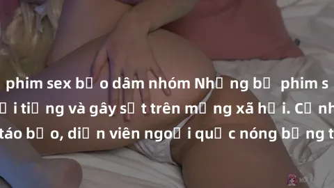 phim sex bạo dâm nhóm Những bộ phim sex ngoại quốc nổi tiếng và gây sốt trên mạng xã hội. Cảnh quay táo bạo, diễn viên ngoại quốc nóng bỏng trong các tác phẩm đỉnh cao.
