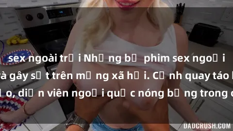 sex ngoài trời Những bộ phim sex ngoại quốc nổi tiếng và gây sốt trên mạng xã hội. Cảnh quay táo bạo, diễn viên ngoại quốc nóng bỏng trong các tác phẩm đỉnh cao.