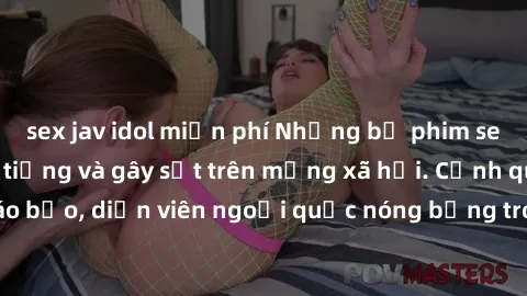 sex jav idol miễn phí Những bộ phim sex ngoại quốc nổi tiếng và gây sốt trên mạng xã hội. Cảnh quay táo bạo, diễn viên ngoại quốc nóng bỏng trong các tác phẩm đỉnh cao.