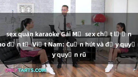 sex quán karaoke Gái Mỹ sex chất lượng cao đến từ Việt Nam: Cuốn hút và đầy quyến rũ