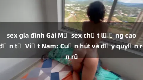 sex gia đình Gái Mỹ sex chất lượng cao đến từ Việt Nam: Cuốn hút và đầy quyến rũ