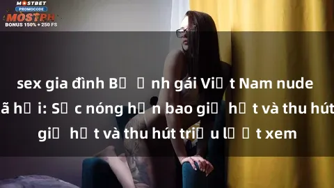 sex gia đình Bộ ảnh gái Việt Nam nude gây sốt mạng xã hội: Sắc nóng hơn bao giờ hết và thu hút triệu lượt xem