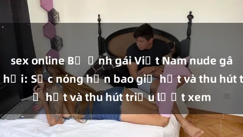 sex online Bộ ảnh gái Việt Nam nude gây sốt mạng xã hội: Sắc nóng hơn bao giờ hết và thu hút triệu lượt xem