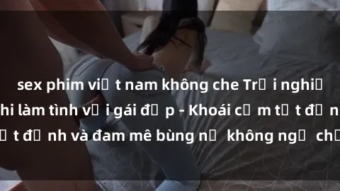 sex phim việt nam không che Trải nghiệm cực kỳ thú vị khi làm tình với gái đẹp - Khoái cảm tột đỉnh và đam mê bùng nổ không ngờ chỉ trong một đêm!