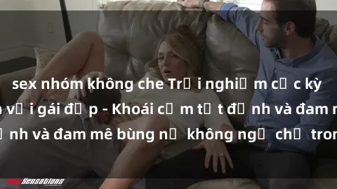 sex nhóm không che Trải nghiệm cực kỳ thú vị khi làm tình với gái đẹp - Khoái cảm tột đỉnh và đam mê bùng nổ không ngờ chỉ trong một đêm!