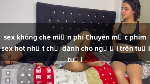 sex không che miễn phí Chuyên mục phim sex hot nhất chỉ dành cho người trên tuổi
