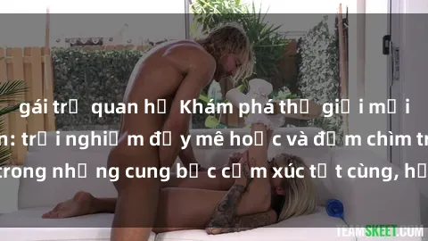 gái trẻ quan hệ Khám phá thế giới mới với sex người lớn: trải nghiệm đầy mê hoặc và đắm chìm trong những cung bậc cảm xúc tột cùng, hứng khởi và cuốn hút.